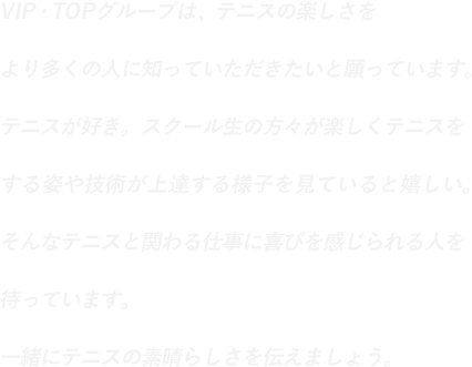 VIP・TOPグループは、テニスの楽しさをより多くの人に知っていただきたいと願っています。テニスが好き。スクール生の方々が楽しくテニスをする姿や技術が上達する様子を見ていると嬉しい。そんなテニスと関わる仕事に喜びを感じられる人を待っています。一緒にテニスの素晴らしさを伝えましょう。
